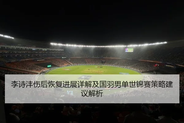 李诗沣伤后恢复进展详解及国羽男单世锦赛策略建议解析