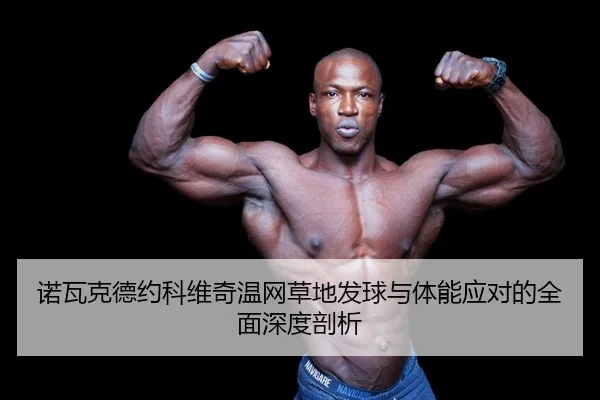 诺瓦克德约科维奇温网草地发球与体能应对的全面深度剖析